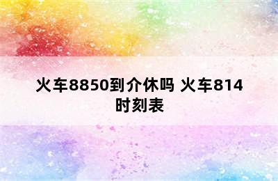 火车8850到介休吗 火车814时刻表